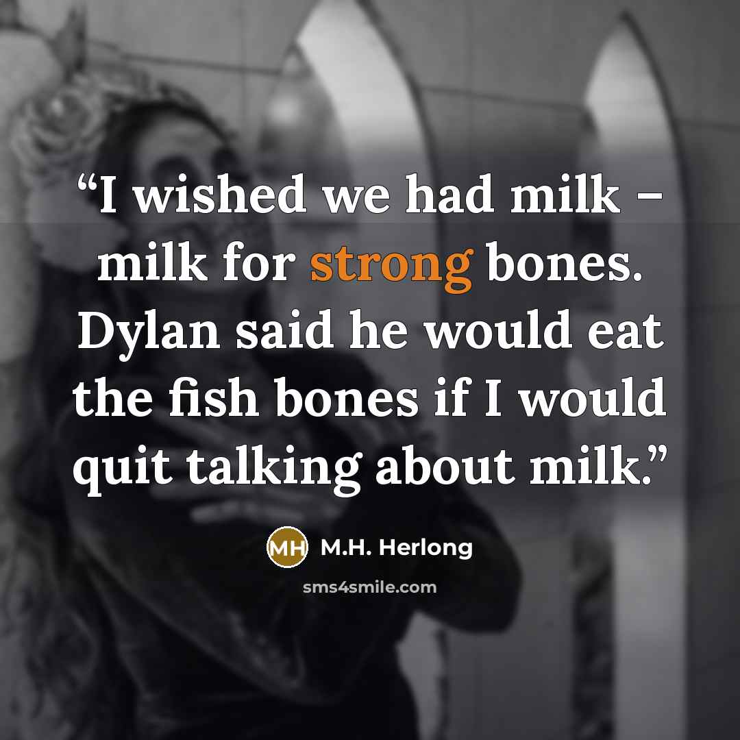 “I wished we had milk – milk for strong bones. Dylan said he would eat the fish bones if I would quit talking about milk.” quote by M.H. Herlong