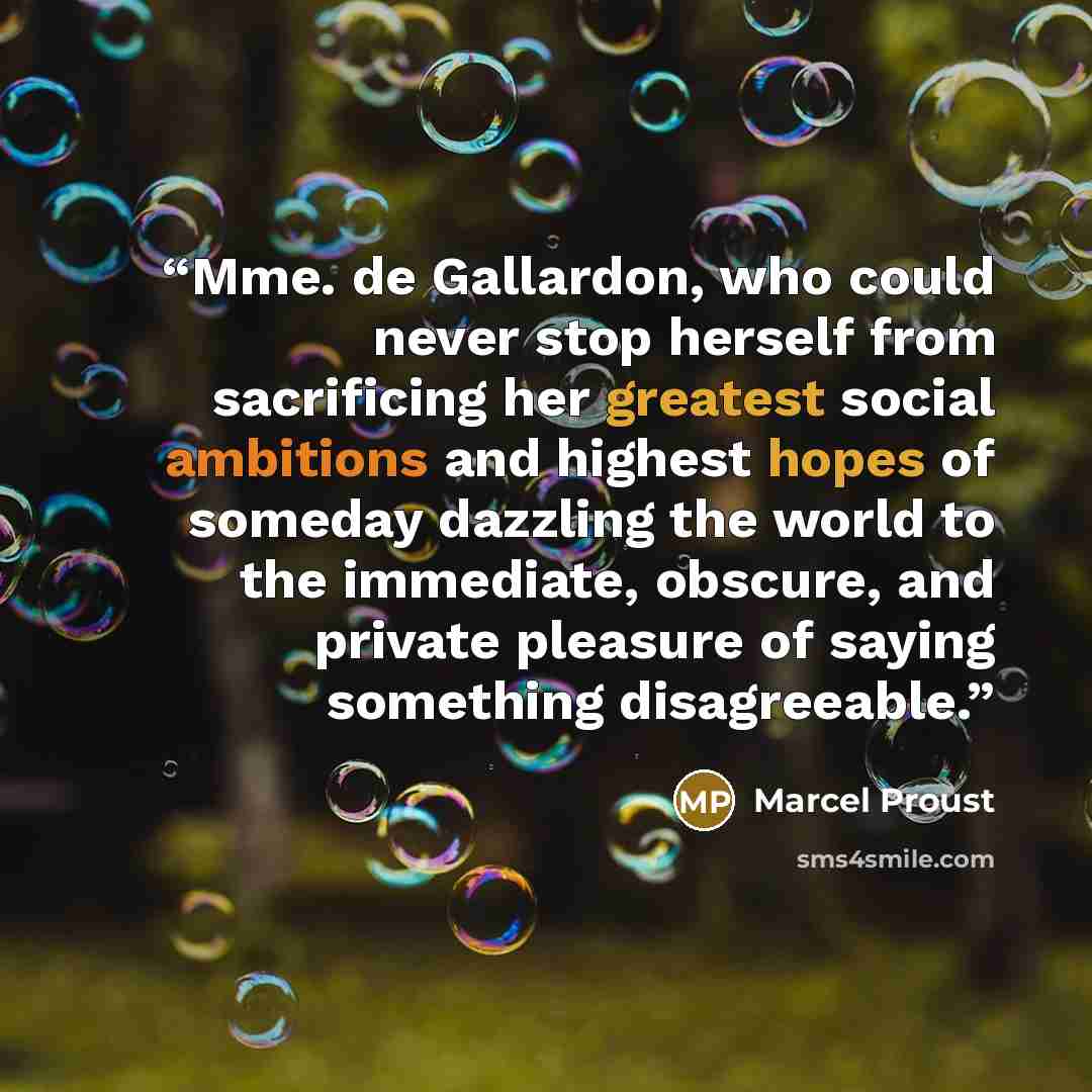 “Mme. de Gallardon, who could never stop herself from sacrificing her greatest social ambitions and highest hopes of someday dazzling the world to the immediate, obscure, and private pleasure of saying something disagreeable.” quote by Marcel Proust