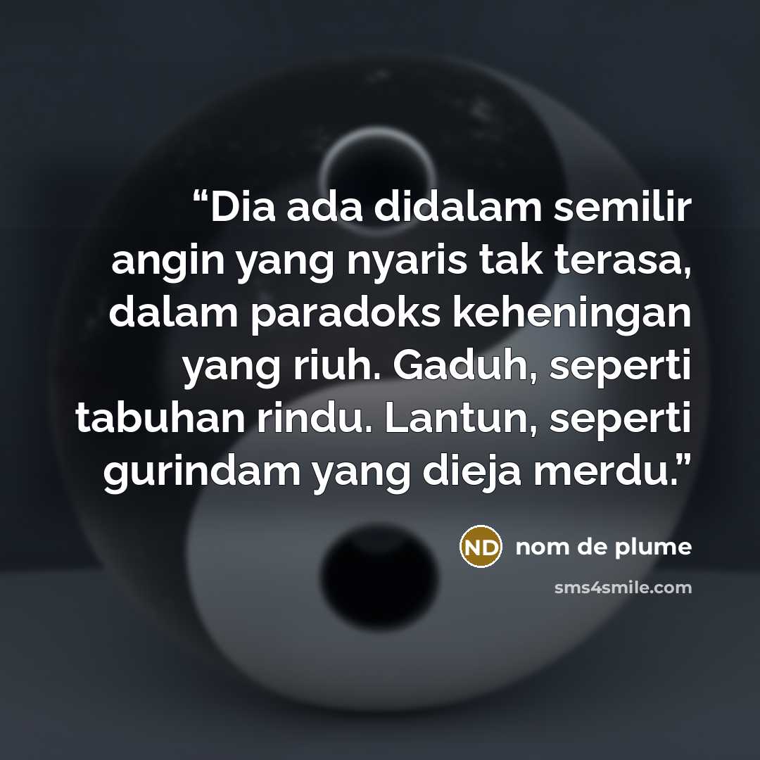 “Dia ada didalam semilir angin yang nyaris tak terasa, dalam paradoks keheningan yang riuh. Gaduh, seperti tabuhan rindu. Lantun, seperti gurindam yang dieja merdu.” quote by nom de plume
