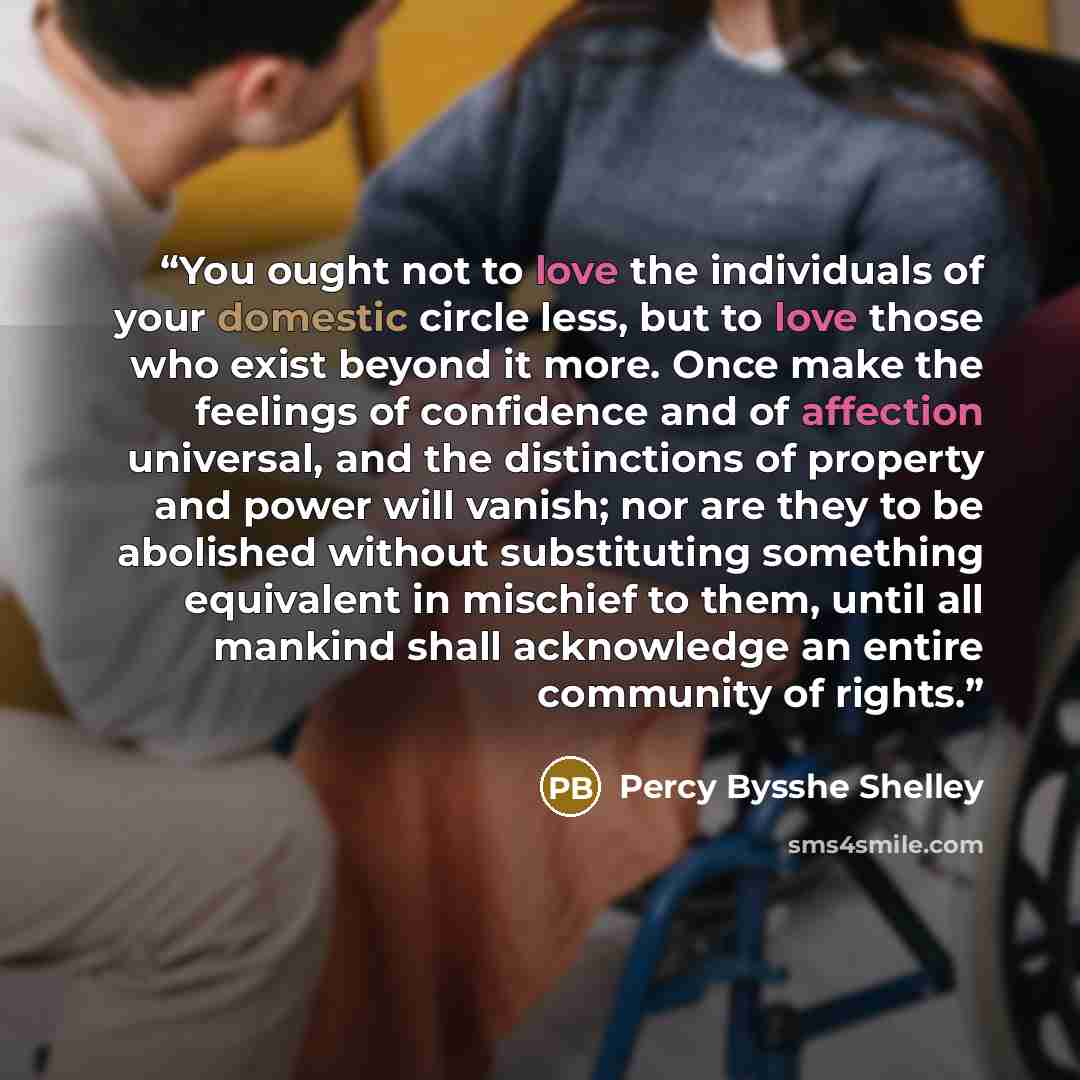 “You ought not to love the individuals of your domestic circle less, but to love those who exist beyond it more. Once make the feelings of confidence and of affection universal, and the distinctions of property and power will vanish; nor are they to be abolished without substituting something…” quote by Percy Bysshe Shelley
