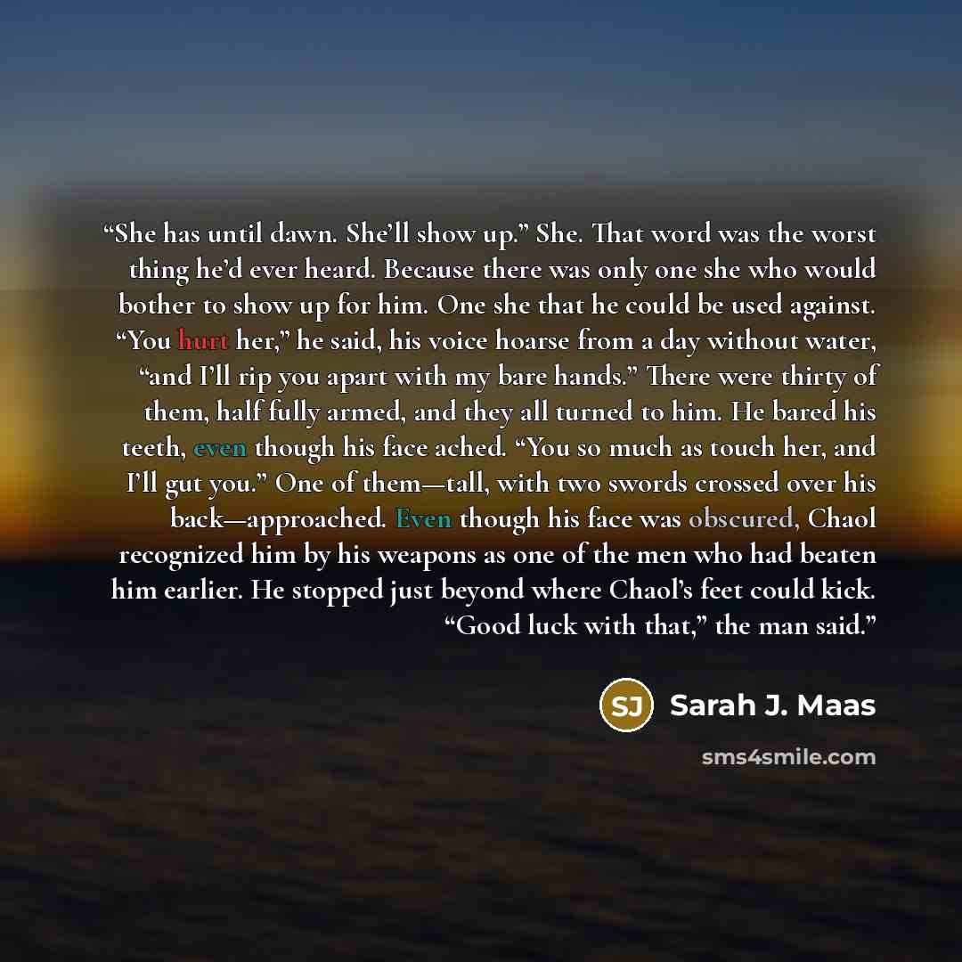 “She has until dawn. She’ll show up.” She. That word was the worst thing he’d ever heard. Because there was only one she who would bother to show up for him. One she that he could be used against. “You hurt her,” he said, his voice hoarse from a day without water, “and I’ll rip you apart with my…” quote by Sarah J. Maas