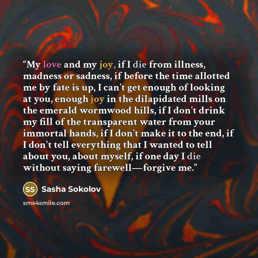 “My love and my joy, if I die from illness, madness or sadness, if before the time allotted me by fate is up, I can't get enough of looking at you, enough joy in the dilapidated mills on the emerald wormwood hills, if I don't drink my fill of the transparent water from your immortal hands, if I…” quote by Sasha Sokolov