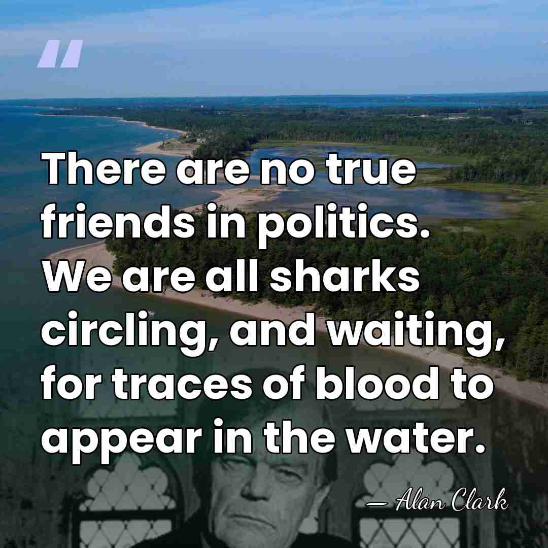 There are no true friends in politics. We are all sharks circling,&hellip; - Alan Clark