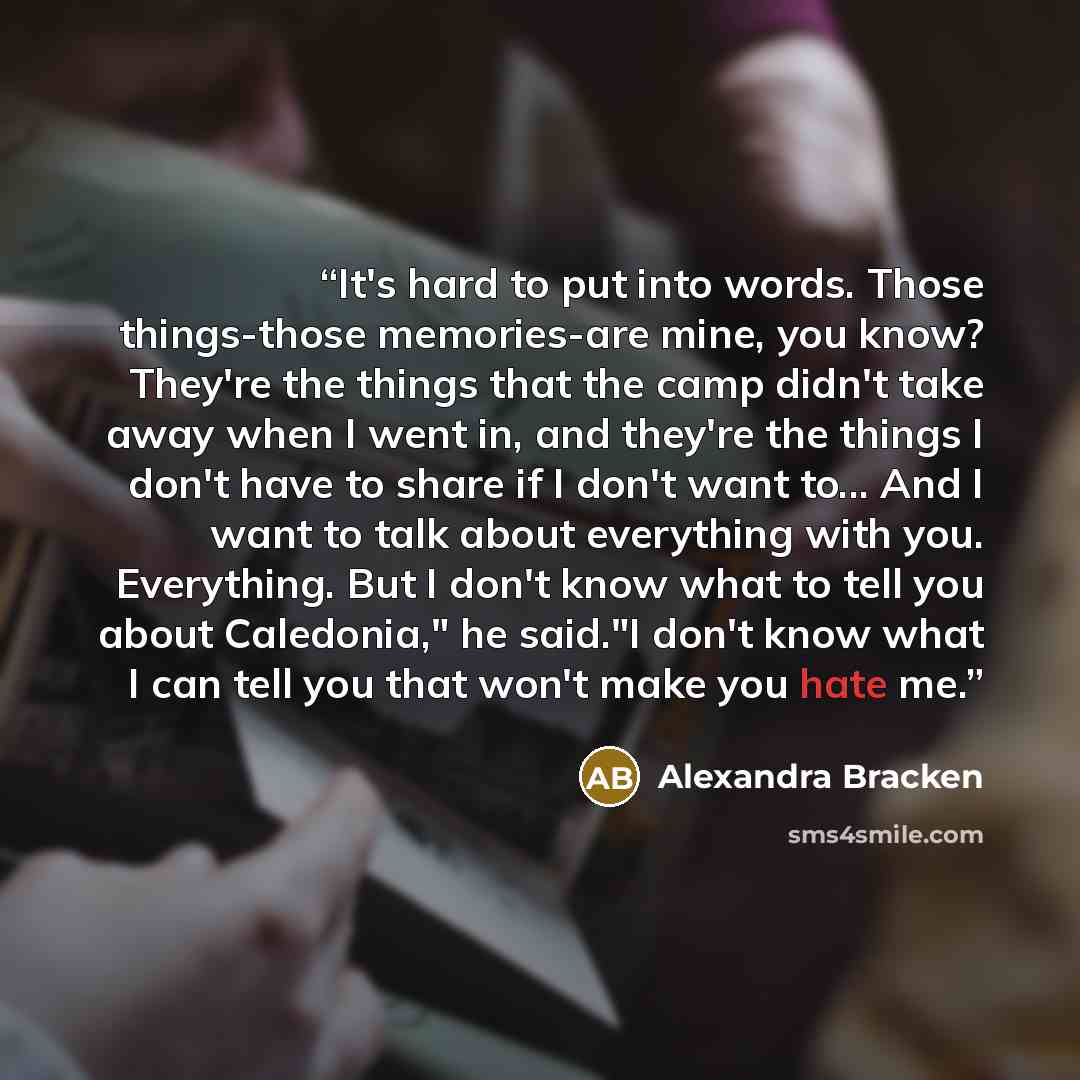 “It's hard to put into words. Those things-those memories-are mine, you know? They're the things that the camp didn't take away when I went in, and they're the things I don't have to share if I don't want to... And I want to talk about everything with you. Everything. But I don't know what to tell…” quote by Alexandra Bracken