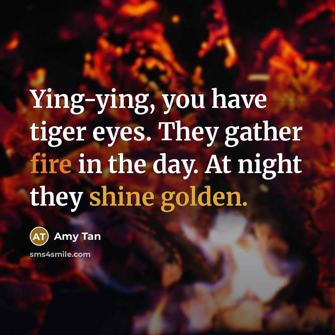 “Ying-ying, you have tiger eyes. They gather fire in the…” quote by Amy Tan