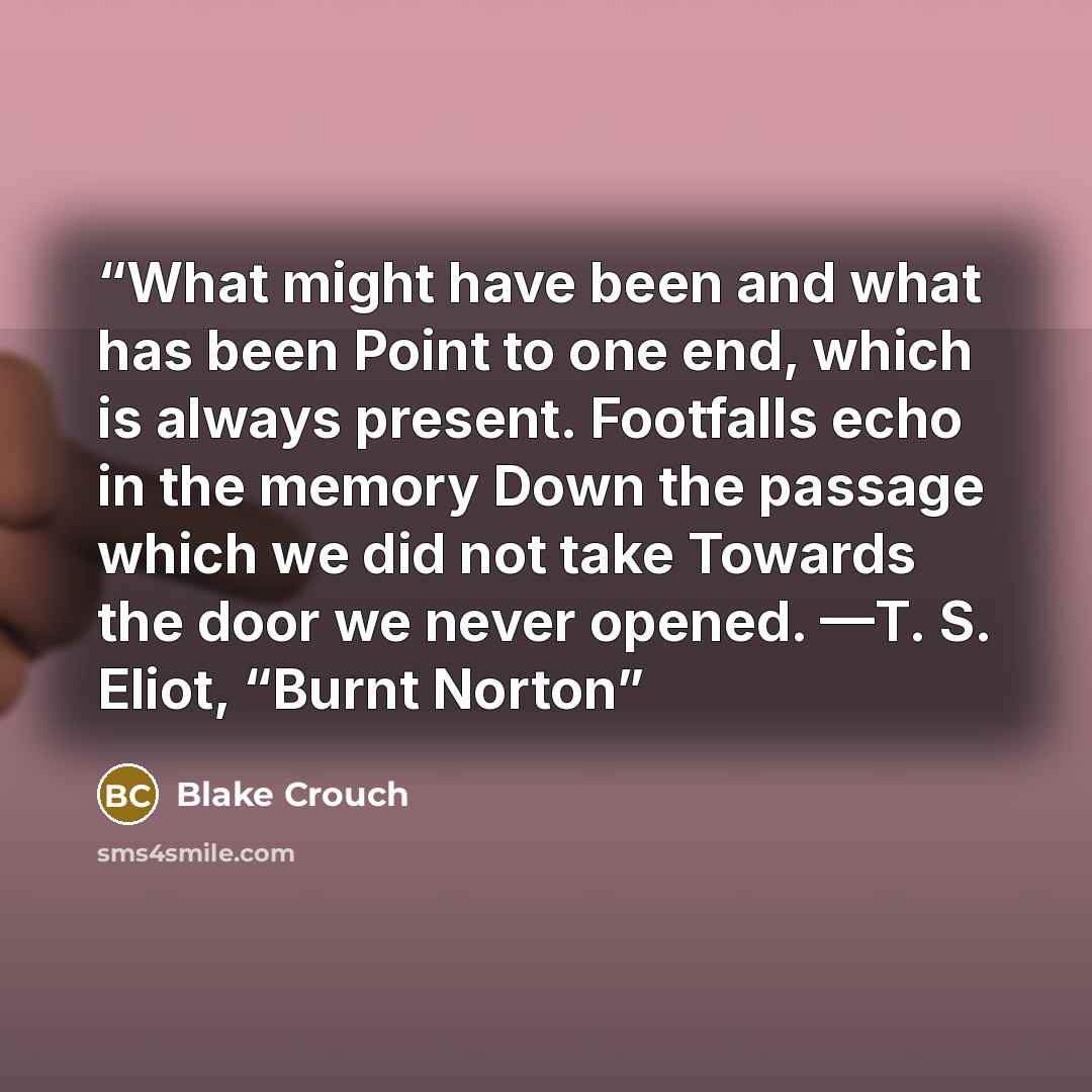 “What might have been and what has been Point to one end, which is always present. Footfalls echo in the memory Down the passage which we did not take Towards the door we never opened. —T. S. Eliot, “Burnt Norton” quote by Blake Crouch