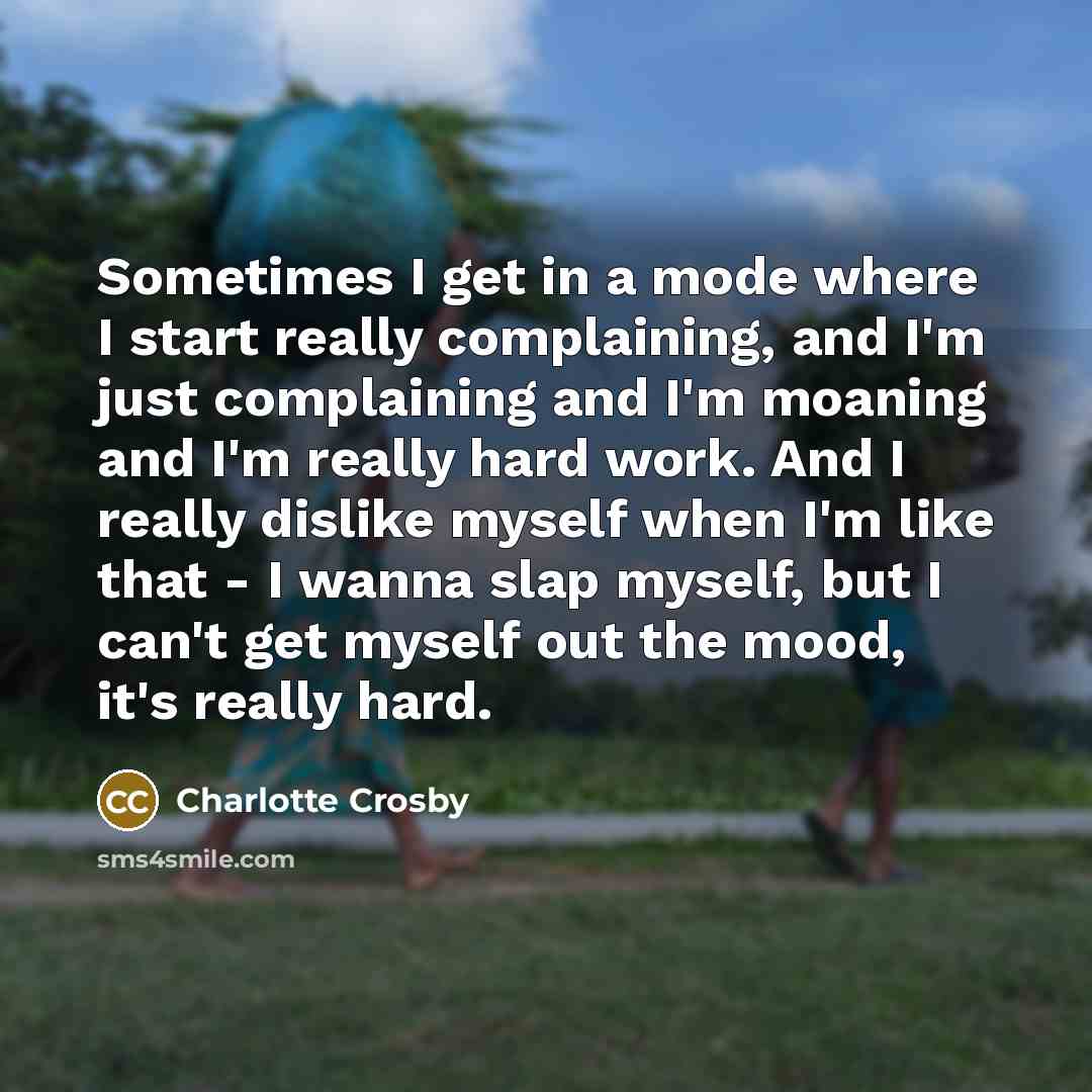 “Sometimes I get in a mode where I start really complaining, and I'm just complaining and I'm moaning and I'm really hard work. And I really dislike myself when I'm like that - I wanna slap myself, but I can't get myself out the mood, it's really hard.” quote by Charlotte Crosby
