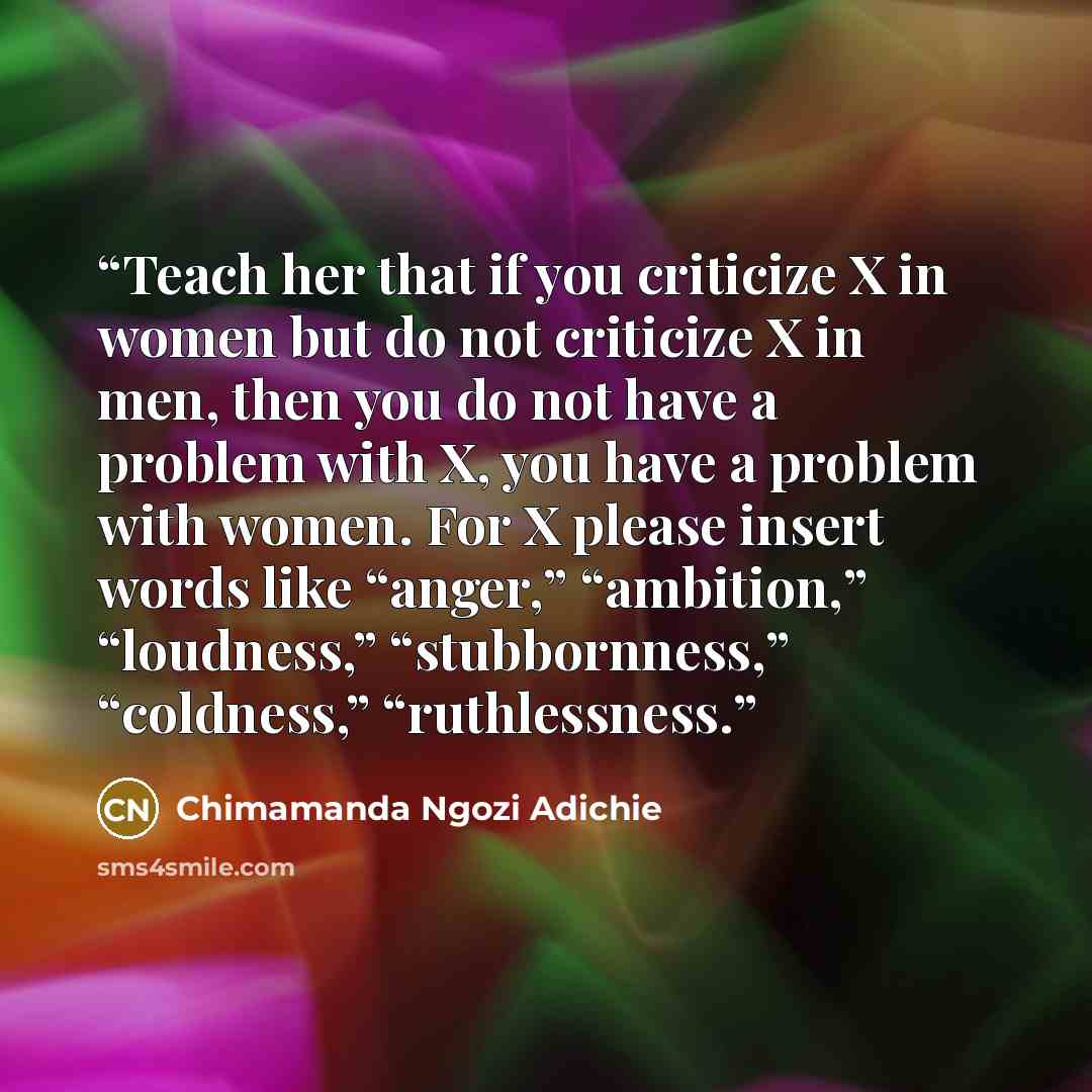 “Teach her that if you criticize X in women but do not criticize X in men, then you do not have a problem with X, you have a problem with women. For X please insert words like “anger,” “ambition,” “loudness,” “stubbornness,” “coldness,” “ruthlessness.” quote by Chimamanda Ngozi Adichie