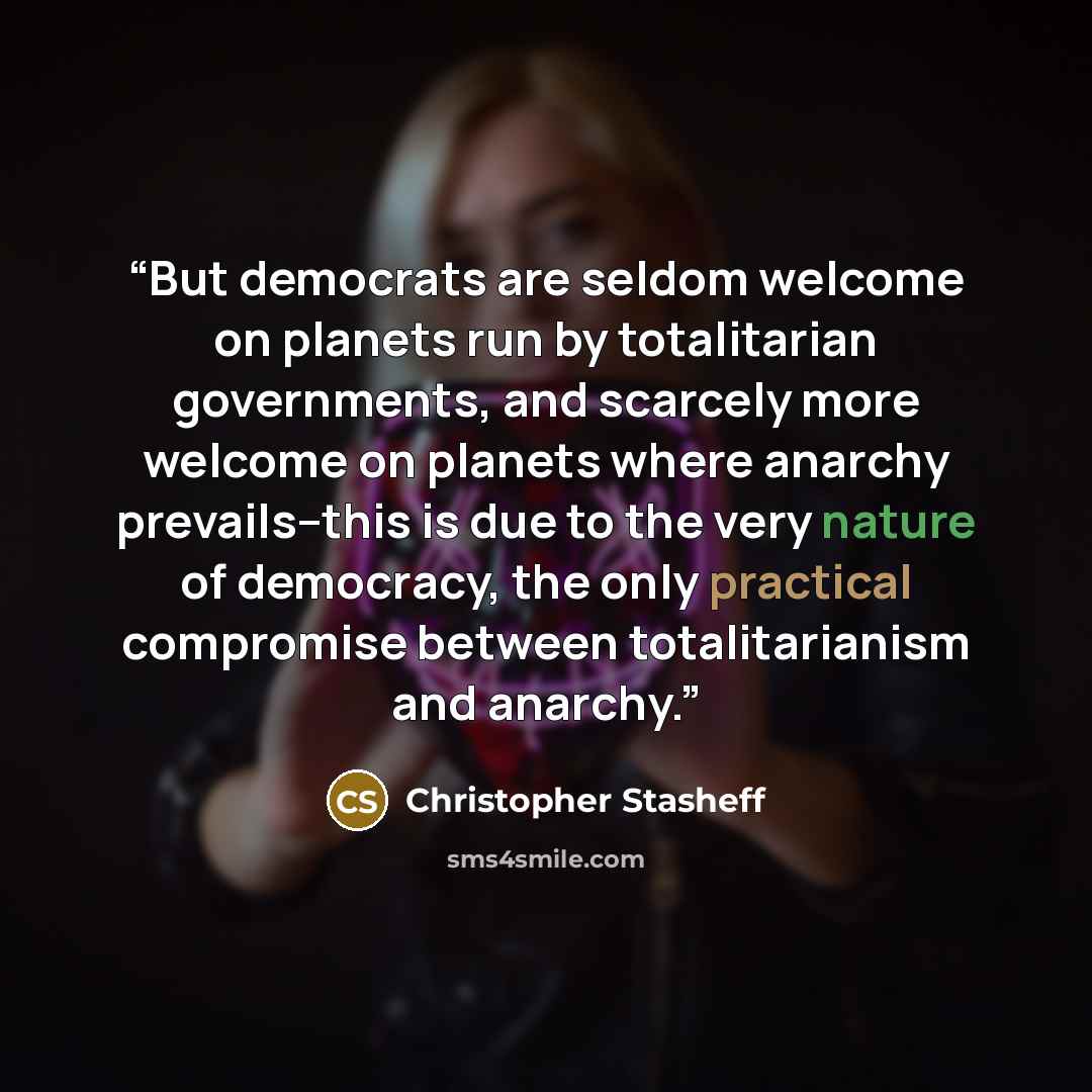 “But democrats are seldom welcome on planets run by totalitarian governments, and scarcely more welcome on planets where anarchy prevails--this is due to the very nature of democracy, the only practical compromise between totalitarianism and anarchy.” quote by Christopher Stasheff