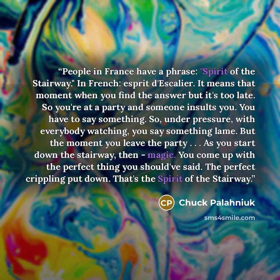 “People in France have a phrase: "Spirit of the Stairway." In French: esprit d'Escalier. It means that moment when you find the answer but it's too late. So you're at a party and someone insults you. You have to say something. So, under pressure, with everybody watching, you say something lame. But…” quote by Chuck Palahniuk