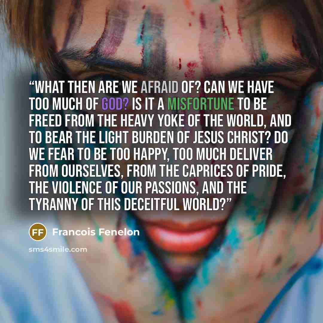 “What then are we afraid of? Can we have too much of God? Is it a misfortune to be freed from the heavy yoke of the world, and to bear the light burden of Jesus Christ? Do we fear to be too happy, too much deliver from ourselves, from the caprices of pride, the violence of our passions, and the…” quote by François Fénelon