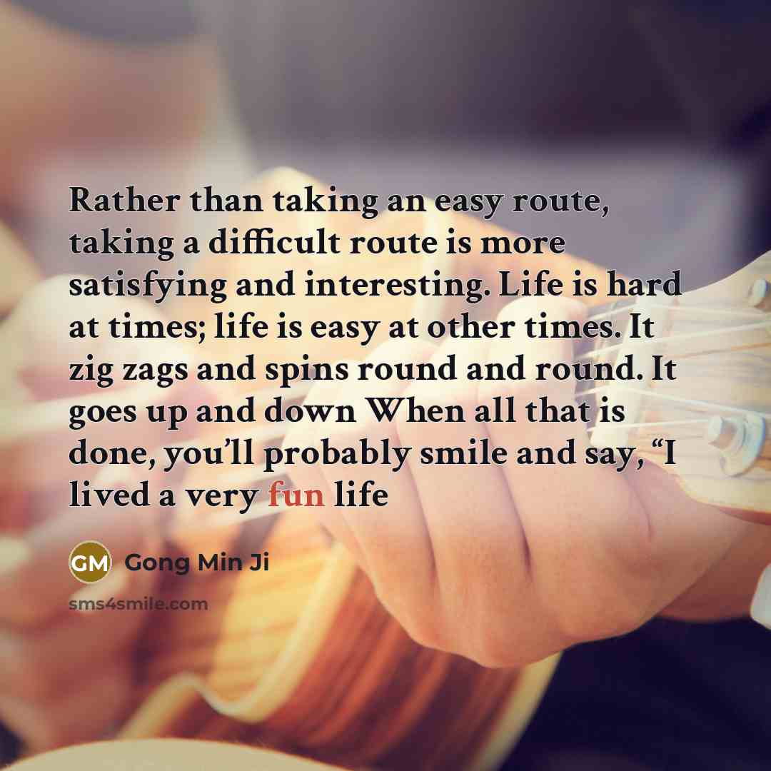 “Rather than taking an easy route, taking a difficult route is more satisfying and interesting. Life is hard at times; life is easy at other times. It zig zags and spins round and round. It goes up and down When all that is done, you’ll probably smile and say, “I lived a very fun life” quote by Gong Min Ji