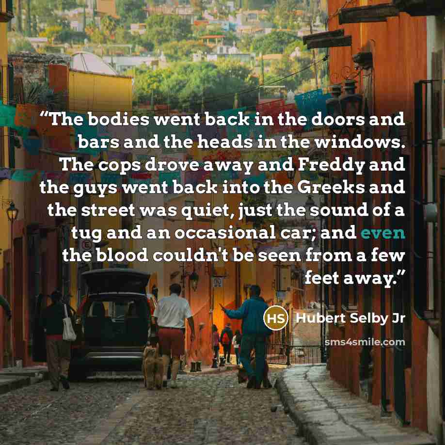 “The bodies went back in the doors and bars and the heads in the windows. The cops drove away and Freddy and the guys went back into the Greeks and the street was quiet, just the sound of a tug and an occasional car; and even the blood couldn't be seen from a few feet away.” quote by Hubert Selby Jr