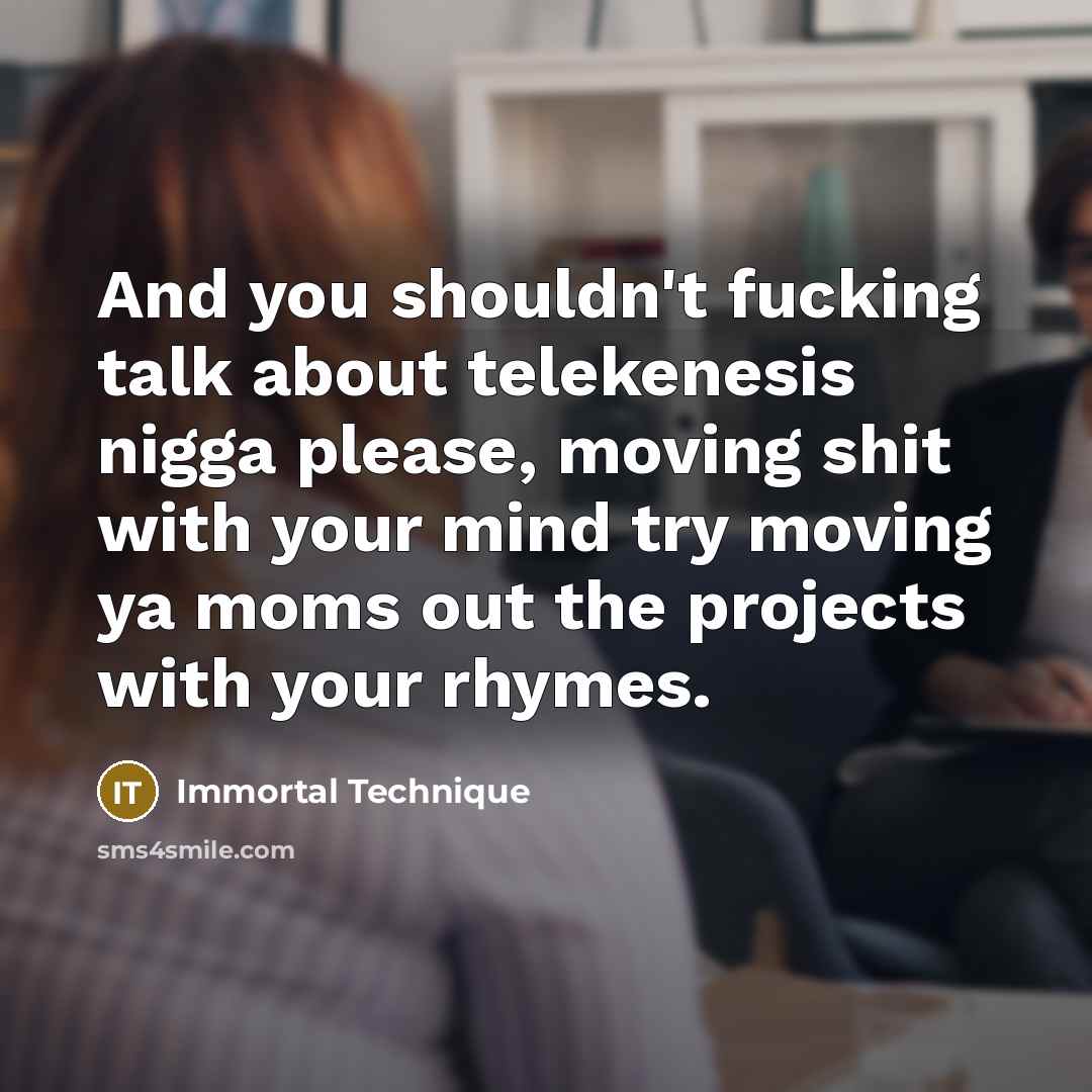 “And you shouldn't fucking talk about telekenesis nigga please, moving shit with your mind try moving ya moms out the projects with your rhymes.” quote by Immortal Technique