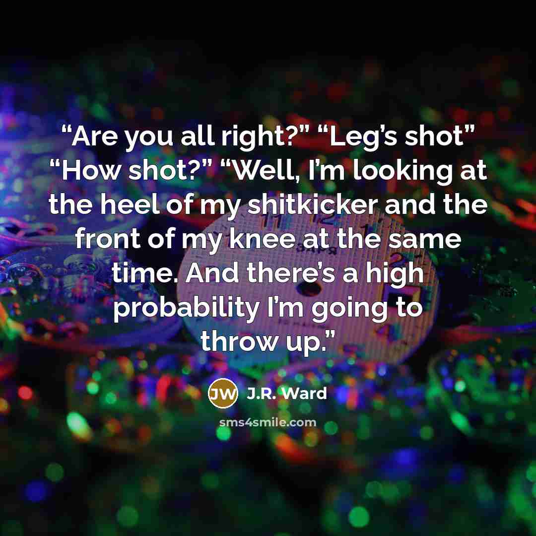 “Are you all right?” “Leg’s shot” “How shot?” “Well, I’m looking at the heel of my shitkicker and the front of my knee at the same time. And there’s a high probability I’m going to throw up.” quote by J.R. Ward