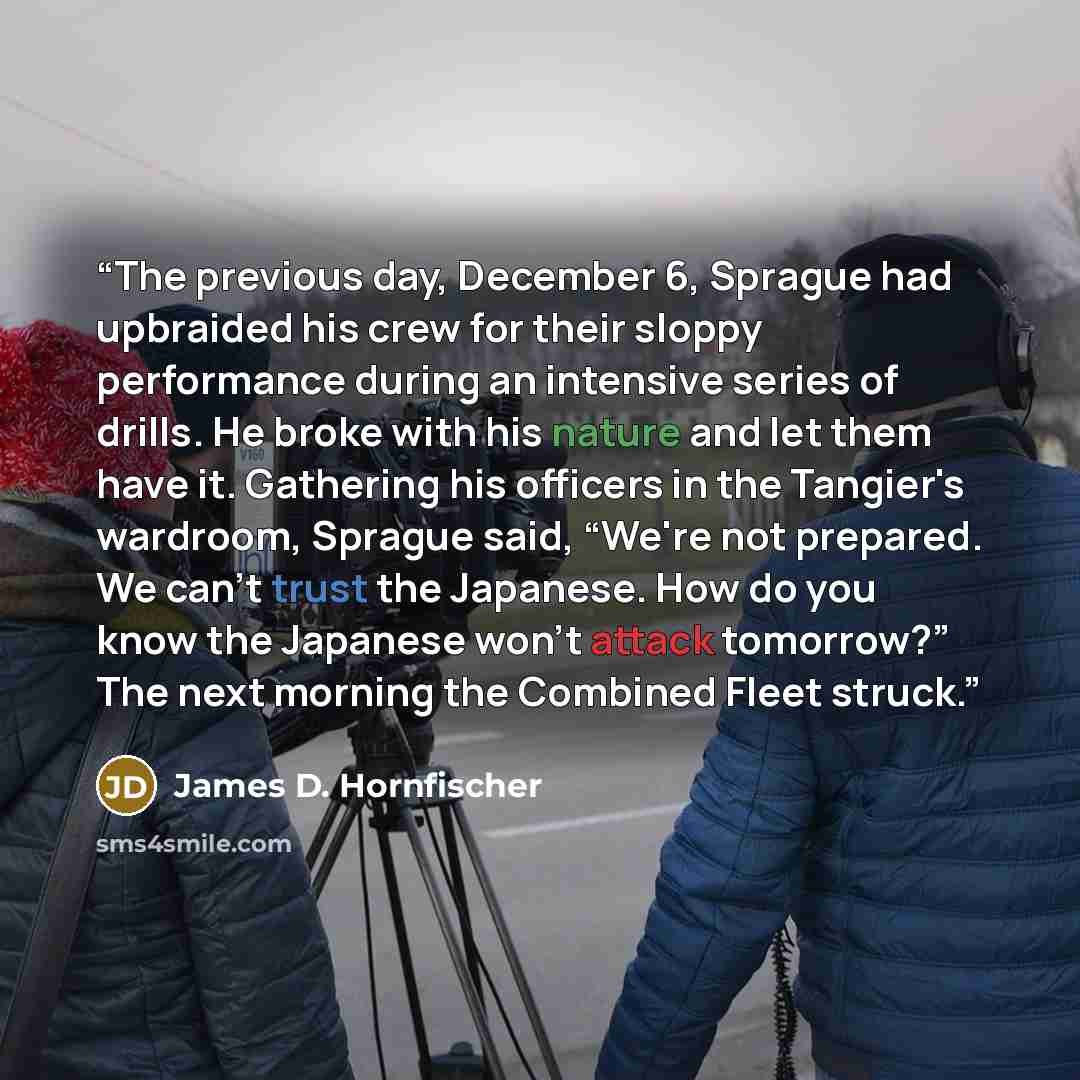 “The previous day, December 6, Sprague had upbraided his crew for their sloppy performance during an intensive series of drills. He broke with his nature and let them have it. Gathering his officers in the Tangier's wardroom, Sprague said, “We're not prepared. We can't trust the Japanese. How do…” quote by James D. Hornfischer