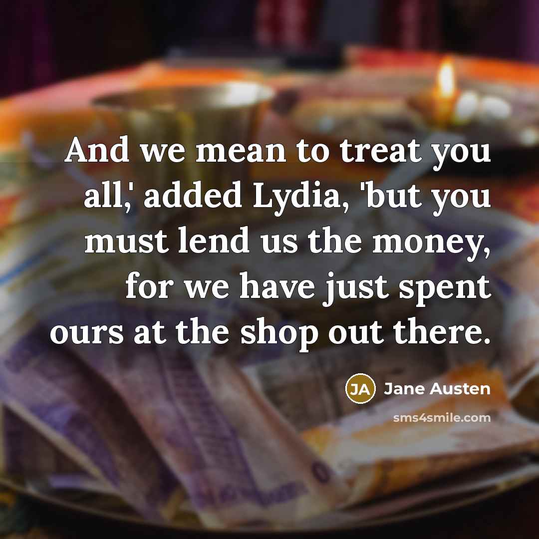 “And we mean to treat you all,' added Lydia, 'but you must lend us the money, for we have just spent ours at the shop out there.” quote by Jane Austen