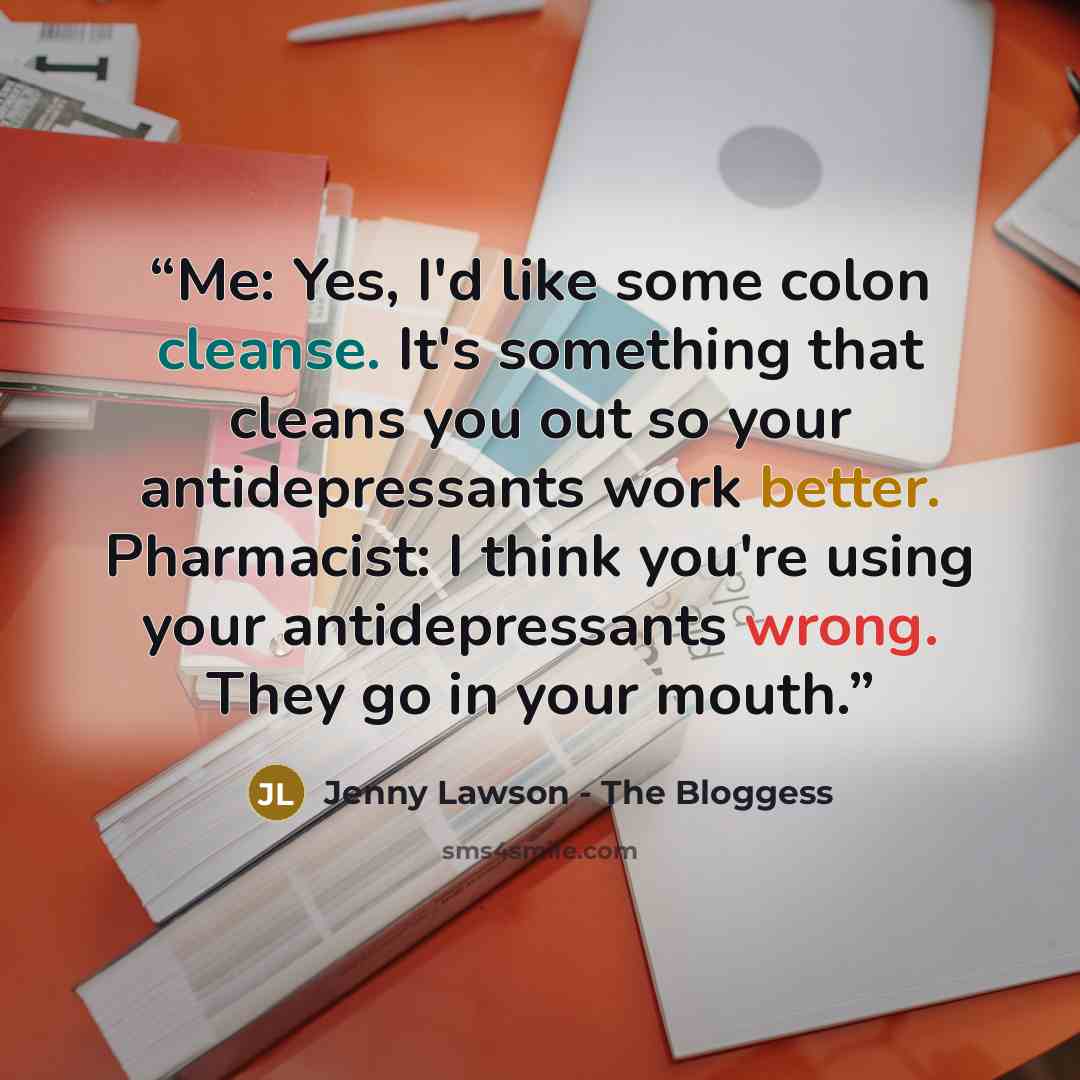 “Me: Yes, I'd like some colon cleanse. It's something that cleans you out so your antidepressants work better. Pharmacist: I think you're using your antidepressants wrong. They go in your mouth.” quote by Jenny Lawson - The Bloggess