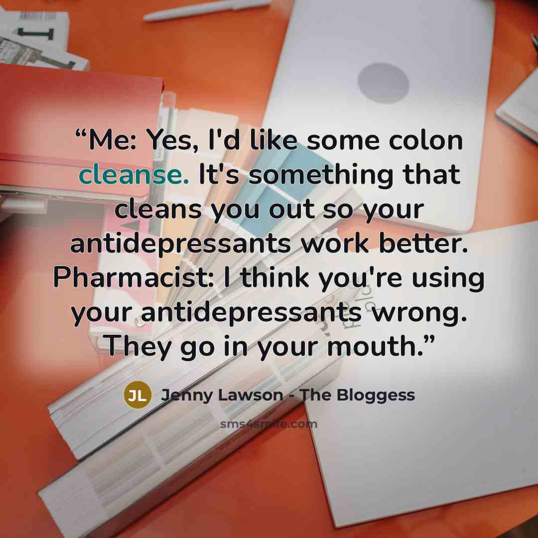 “Me: Yes, I'd like some colon cleanse. It's something that cleans you out so your antidepressants work better. Pharmacist: I think you're using your antidepressants wrong. They go in your mouth.” quote by Jenny Lawson - The Bloggess