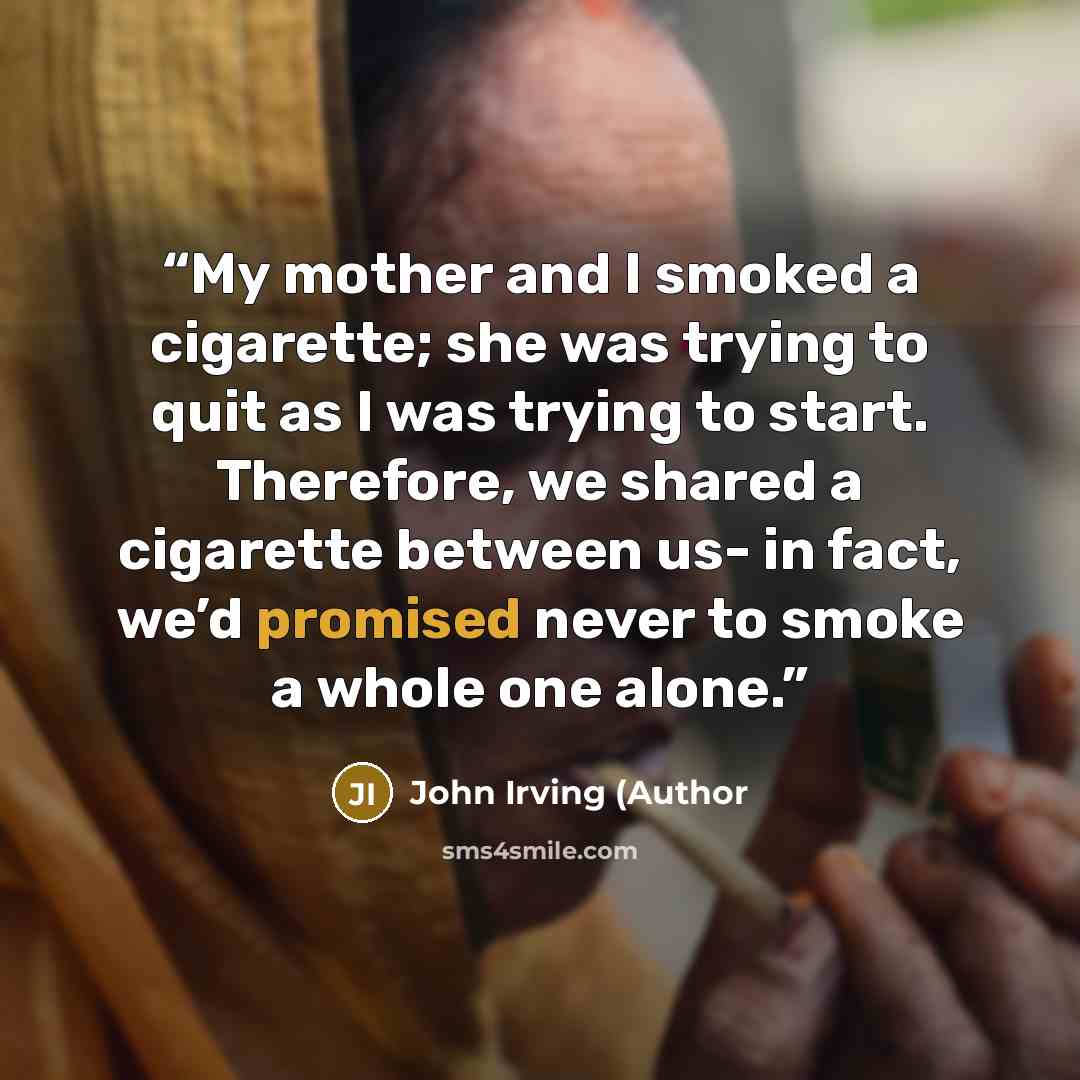 “My mother and I smoked a cigarette; she was trying to quit as I was trying to start. Therefore, we shared a cigarette between us- in fact, we’d promised never to smoke a whole one alone.” quote by John Irving (Author