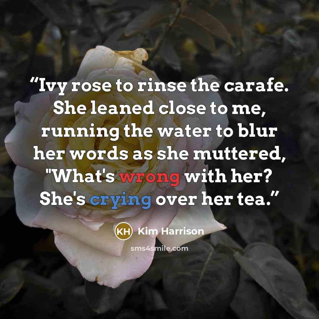 “Ivy rose to rinse the carafe. She leaned close to me, running the water to blur her words as she muttered, "What's wrong with her? She's crying over her tea.” quote by Kim Harrison