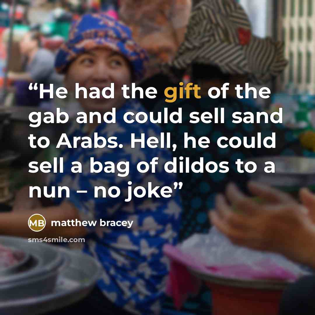 “He had the gift of the gab and could sell sand to Arabs. Hell, he could sell a bag of dildos to a nun – no joke” quote by matthew bracey