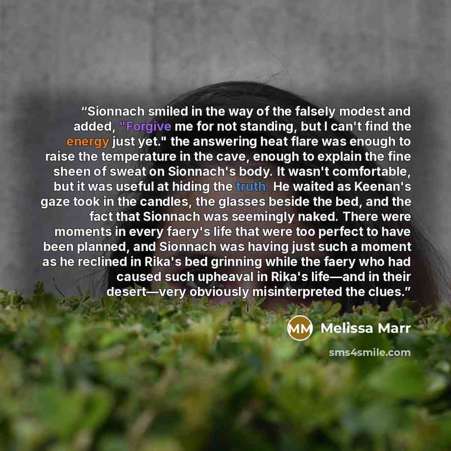 “Sionnach smiled in the way of the falsely modest and added, "Forgive me for not standing, but I can't find the energy just yet." the answering heat flare was enough to raise the temperature in the cave, enough to explain the fine sheen of sweat on Sionnach's body. It wasn't comfortable, but it was…” quote by Melissa Marr