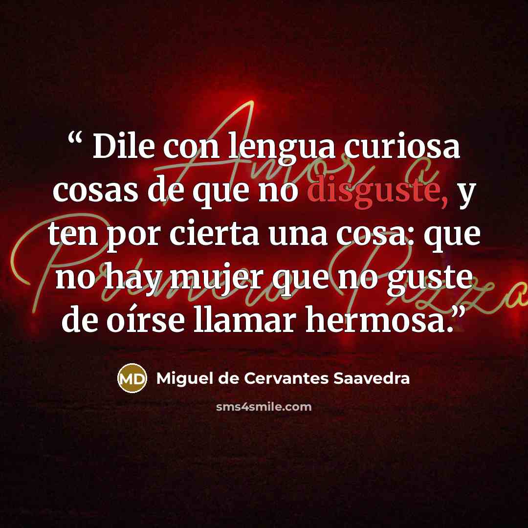 “Dile con lengua curiosa cosas de que no disguste, y ten por cierta una cosa: que no hay mujer que no guste de oírse llamar hermosa.” quote by Miguel de Cervantes Saavedra