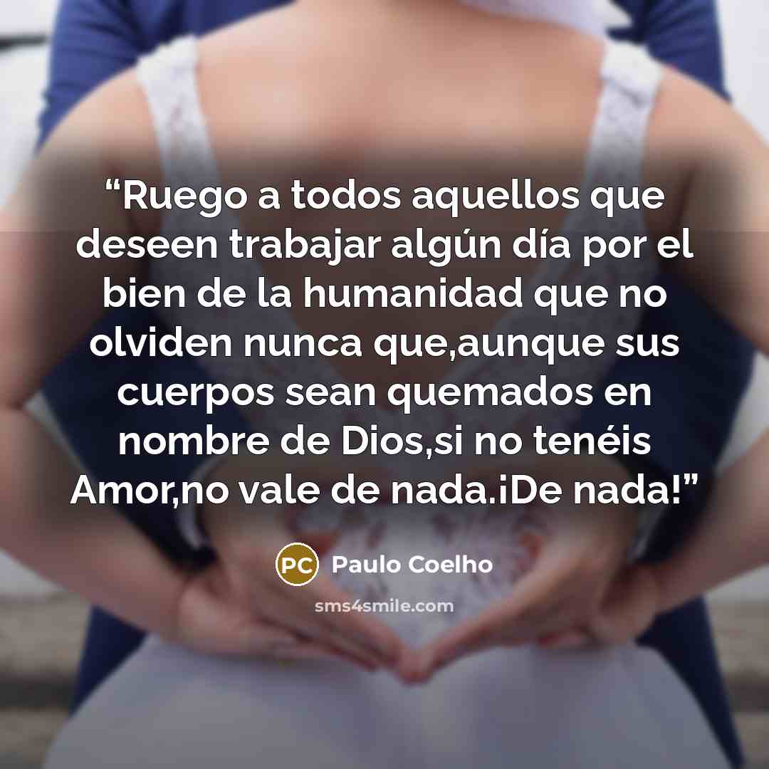 “Ruego a todos aquellos que deseen trabajar algún día por el bien de la humanidad que no olviden nunca que,aunque sus cuerpos sean quemados en nombre de Dios,si no tenéis Amor,no vale de nada.¡De nada!” quote by Paulo Coelho