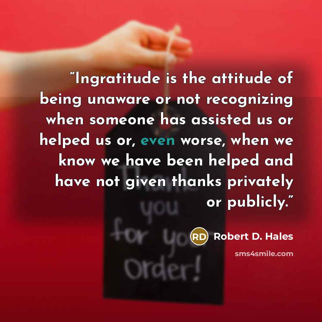 “Ingratitude is the attitude of being unaware or not recognizing when someone has assisted us or helped us or, even worse, when we know we have been helped and have not given thanks privately or publicly.” quote by Robert D. Hales