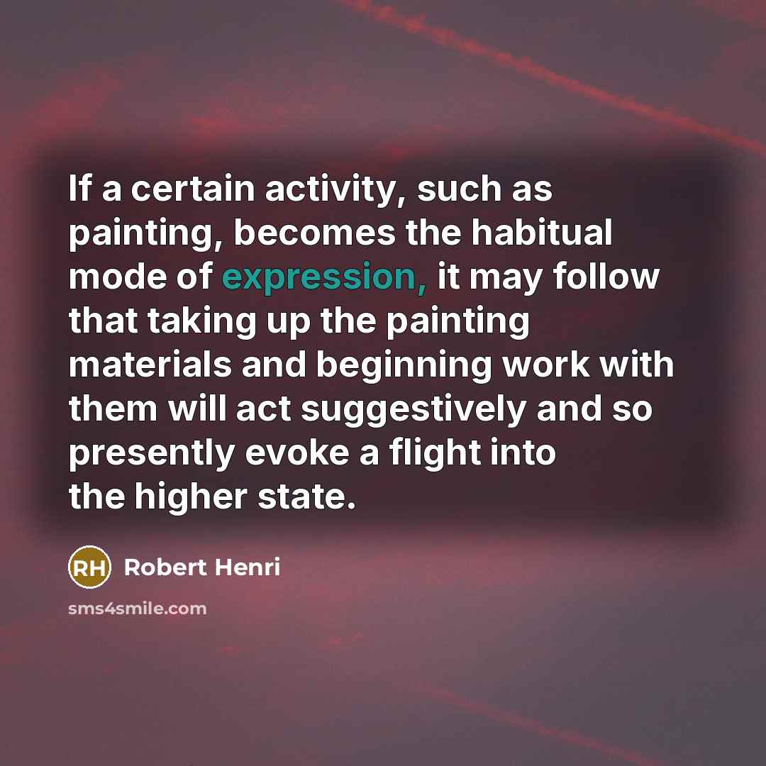 “If a certain activity, such as painting, becomes the habitual mode of expression, it may follow that taking up the painting materials and beginning work with them will act suggestively and so presently evoke a flight into the higher state.” quote by Robert Henri