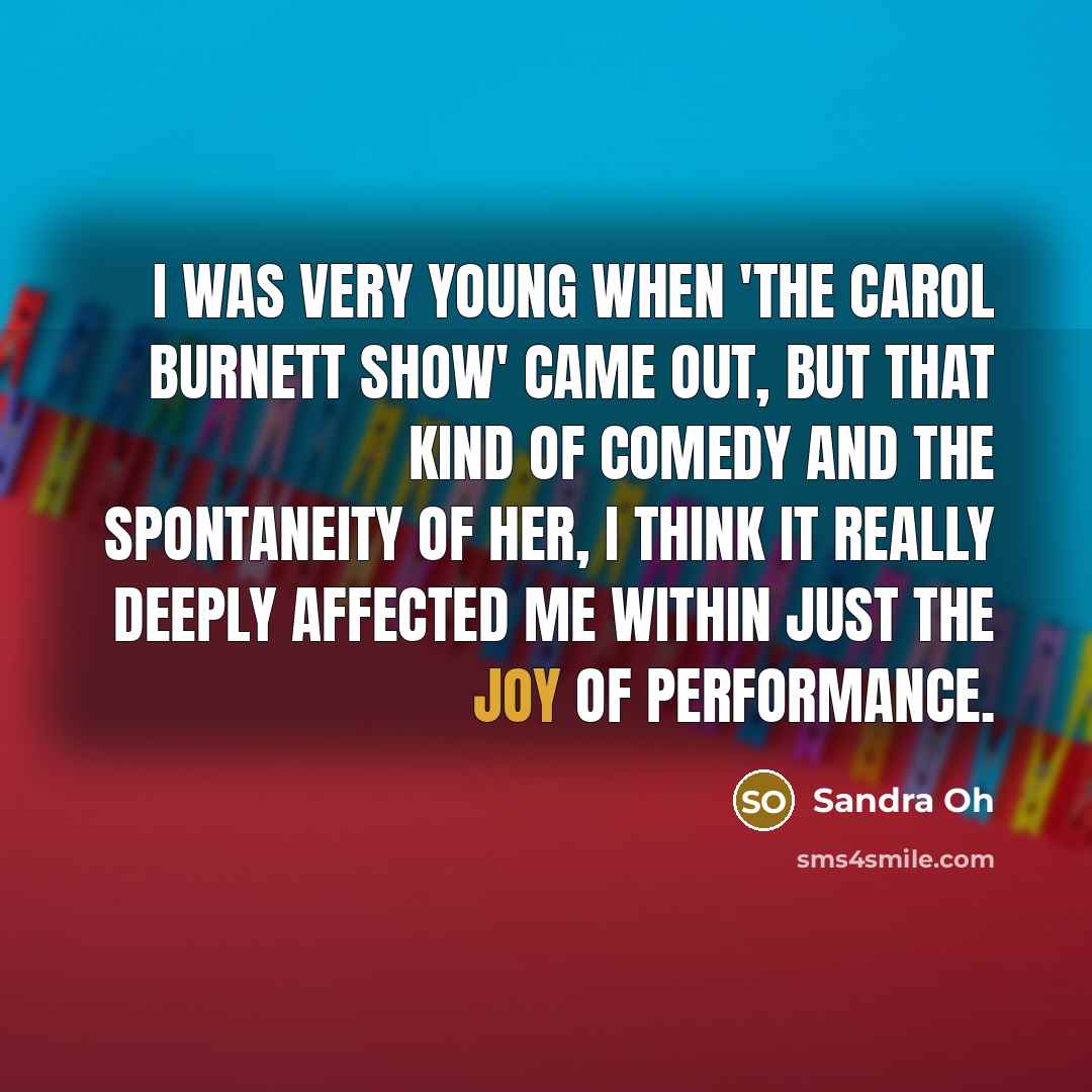 “I was very young when 'The Carol Burnett Show' came out, but that kind of comedy and the spontaneity of her, I think it really deeply affected me within just the joy of performance.” quote by Sandra Oh