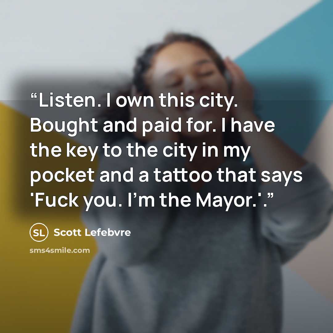 “Listen. I own this city. Bought and paid for. I have the key to the city in my pocket and a tattoo that says 'Fuck you. I'm the Mayor.'.” quote by Scott Lefebvre