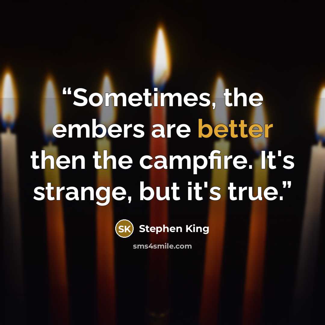 “Sometimes, the embers are better then the campfire. It's strange, but it's true.” quote by Stephen King