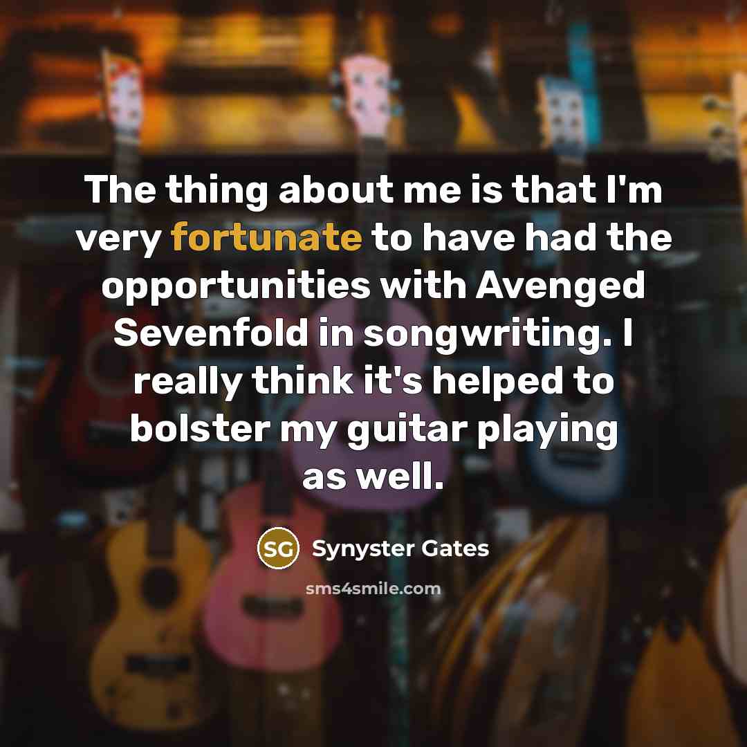 “The thing about me is that I'm very fortunate to have had the opportunities with Avenged Sevenfold in songwriting. I really think it's helped to bolster my guitar playing as well.” quote by Synyster Gates