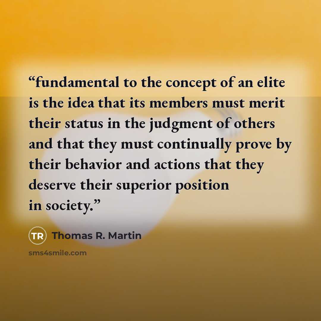 “fundamental to the concept of an elite is the idea that its members must merit their status in the judgment of others and that they must continually prove by their behavior and actions that they deserve their superior position in society.” quote by Thomas R. Martin