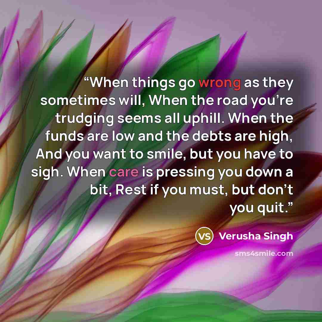 “When things go wrong as they sometimes will, When the road you’re trudging seems all uphill. When the funds are low and the debts are high, And you want to smile, but you have to sigh. When care is pressing you down a bit, Rest if you must, but don’t you quit.” quote by Verusha Singh