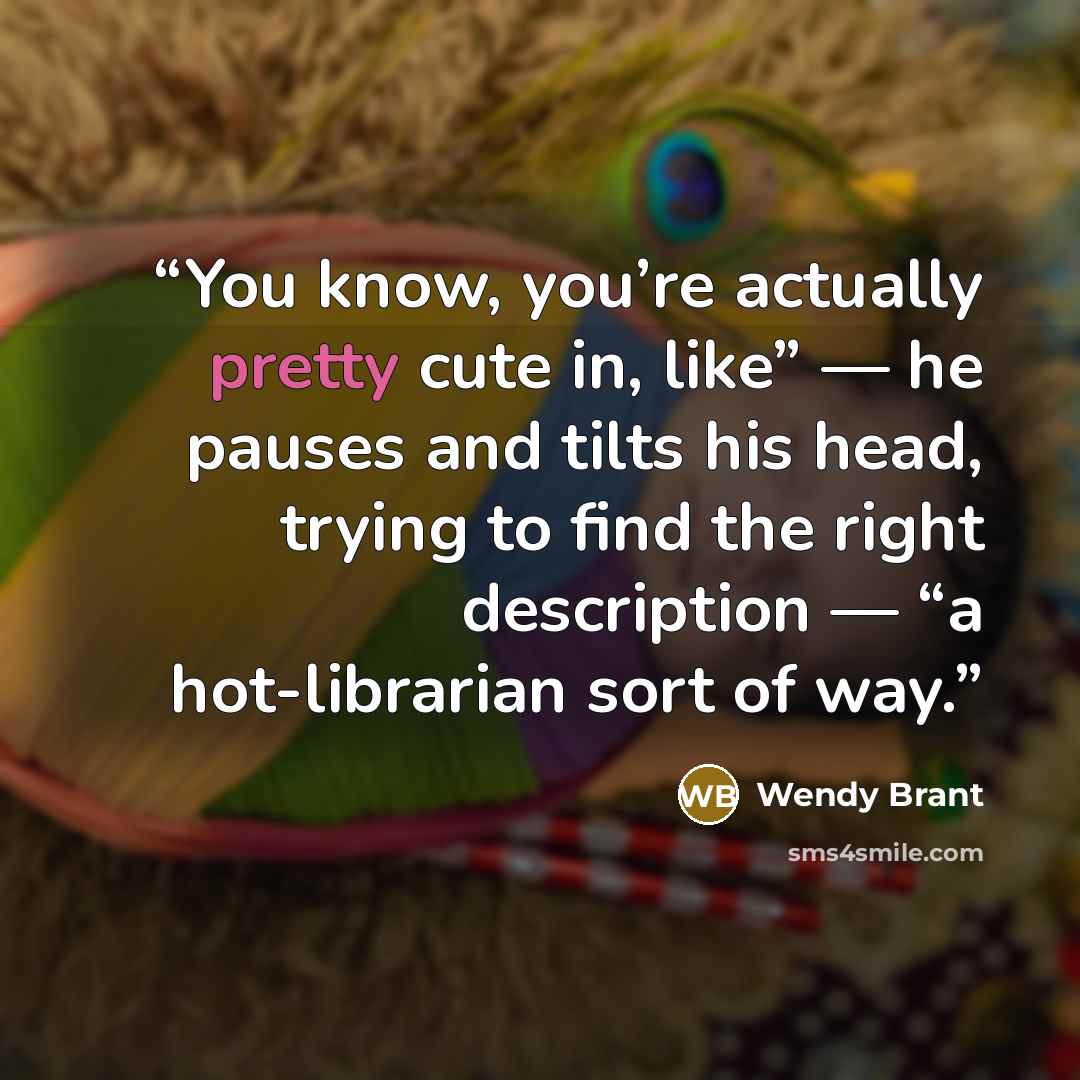 “You know, you’re actually pretty cute in, like” — he pauses and tilts his head, trying to find the right description — “a hot-librarian sort of way.” quote by Wendy Brant