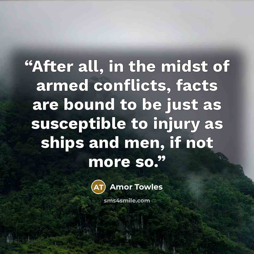“After all, in the midst of armed conflicts, facts are bound to be just as susceptible to injury as ships and men, if not more so.” quote by Amor Towles