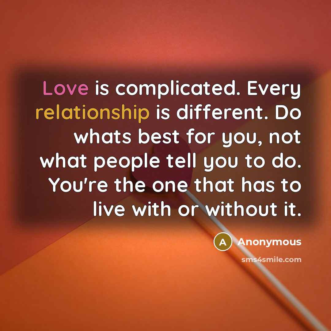 “Love is complicated. Every relationship is different. Do whats best for you, not what people tell you to do. You're the one that has to live with or without it.” quote by Anonymous