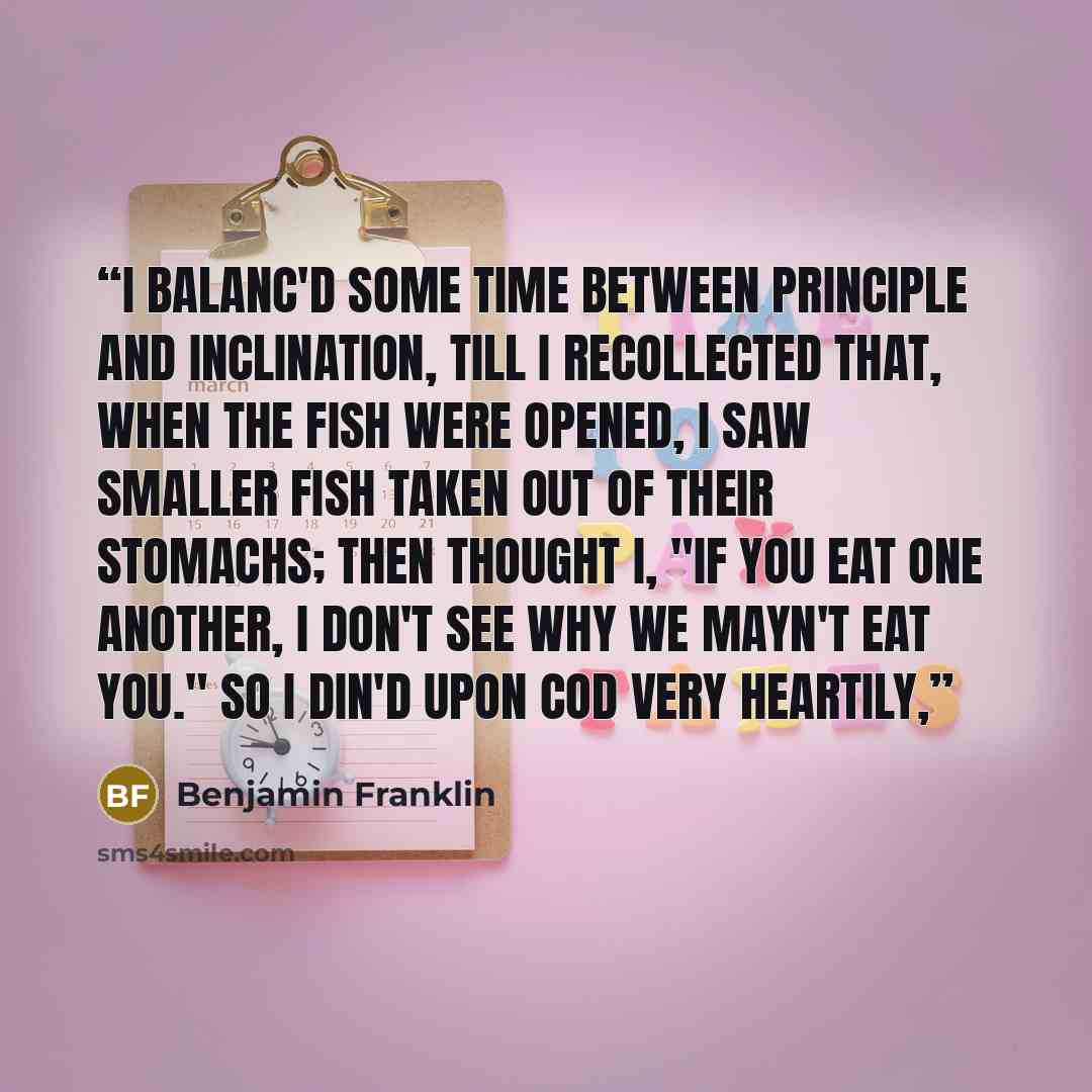 “I balanc'd some time between principle and inclination, till I recollected that, when the fish were opened, I saw smaller fish taken out of their stomachs; then thought I, "If you eat one another, I don't see why we mayn't eat you." So I din'd upon cod very heartily,” quote by Benjamin Franklin