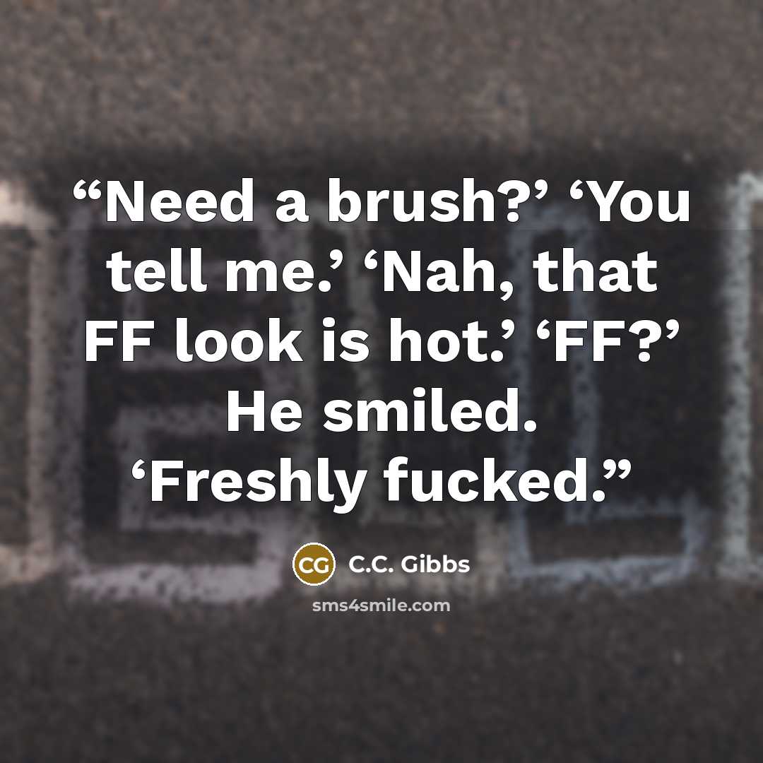 “Need a brush?’ ‘You tell me.’ ‘Nah, that FF look is hot.’ ‘FF?’ He smiled. ‘Freshly fucked.” quote by C.C. Gibbs