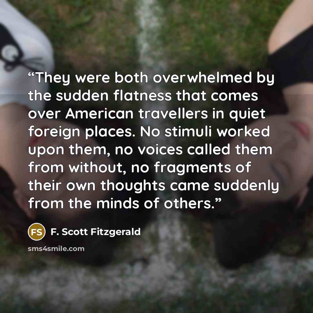 “They were both overwhelmed by the sudden flatness that comes over American travellers in quiet foreign places. No stimuli worked upon them, no voices called them from without, no fragments of their own thoughts came suddenly from the minds of others.” quote by F. Scott Fitzgerald