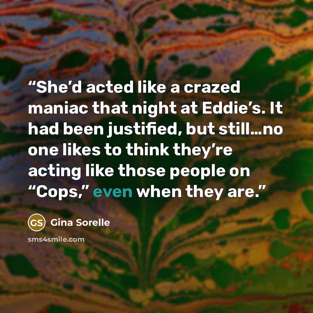 “She’d acted like a crazed maniac that night at Eddie’s. It had been justified, but still…no one likes to think they’re acting like those people on “Cops,” even when they are.” quote by Gina Sorelle
