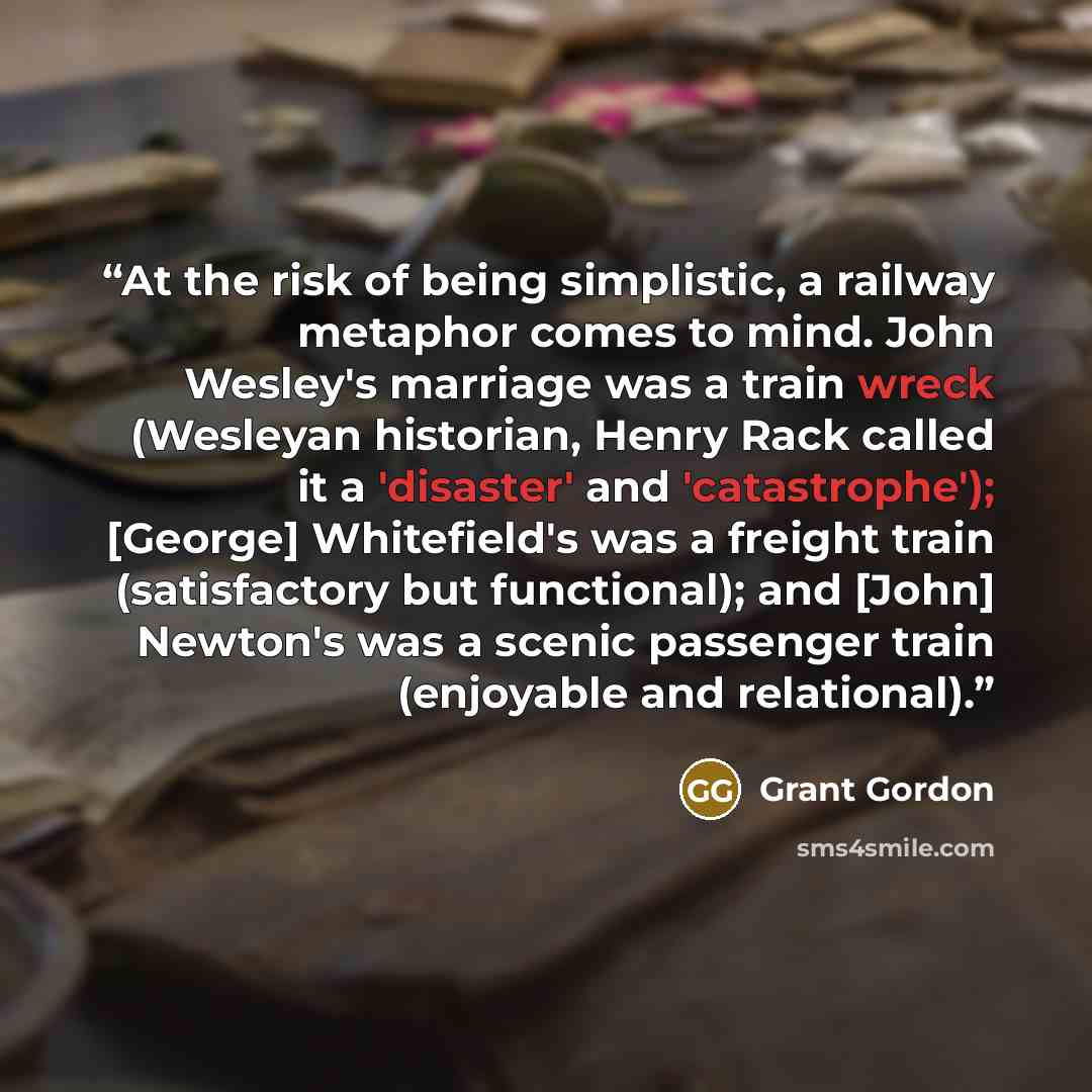 “At the risk of being simplistic, a railway metaphor comes to mind. John Wesley's marriage was a train wreck (Wesleyan historian, Henry Rack called it a 'disaster' and 'catastrophe'); [George] Whitefield's was a freight train (satisfactory but functional); and [John] Newton's was a scenic passenger…” quote by Grant Gordon