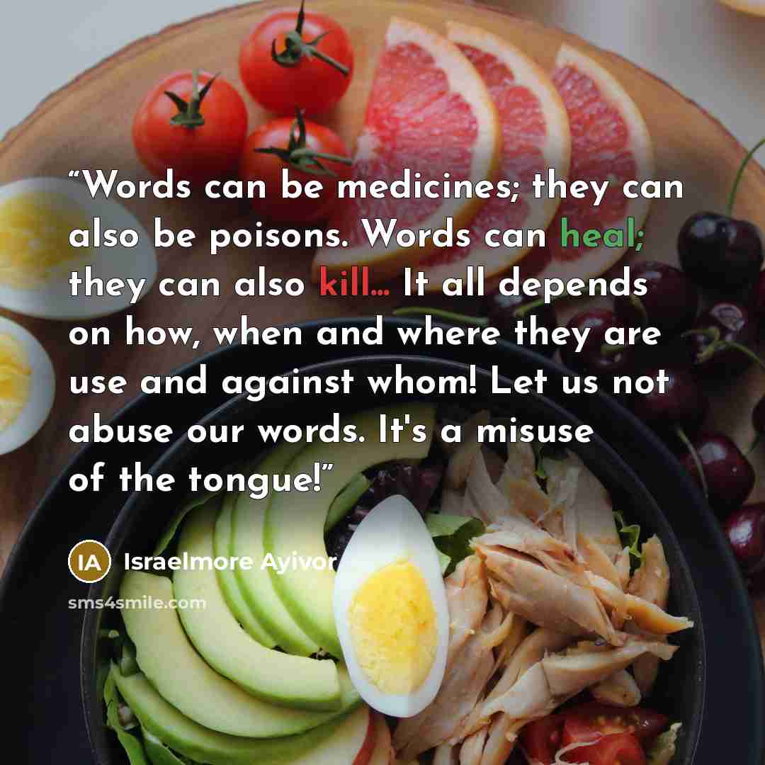 “Words can be medicines; they can also be poisons. Words can heal; they can also kill... It all depends on how, when and where they are use and against whom! Let us not abuse our words. It's a misuse of the tongue!” quote by Israelmore Ayivor