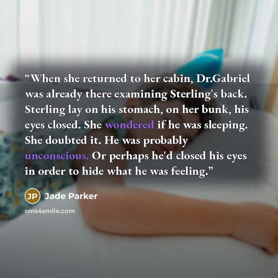“When she returned to her cabin, Dr.Gabriel was already there examining Sterling's back. Sterling lay on his stomach, on her bunk, his eyes closed. She wondered if he was sleeping. She doubted it. He was probably unconscious. Or perhaps he'd closed his eyes in order to hide what he was feeling.” quote by Jade Parker