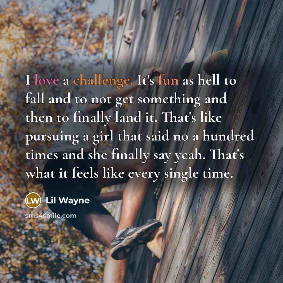 “I love a challenge. It's fun as hell to fall and to not get something and then to finally land it. That's like pursuing a girl that said no a hundred times and she finally say yeah. That's what it feels like every single time.” quote by Lil Wayne