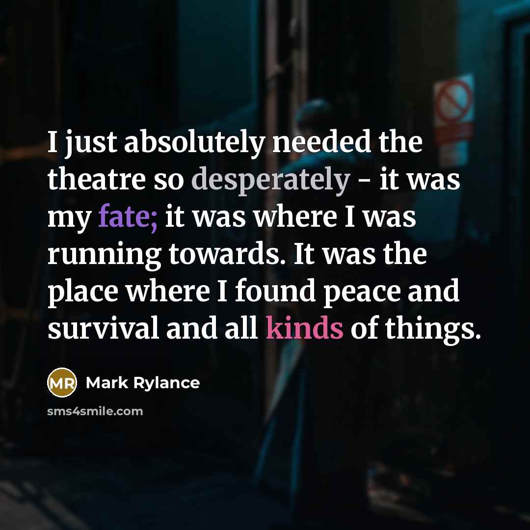 “I just absolutely needed the theatre so desperately - it was my fate; it was where I was running towards. It was the place where I found peace and survival and all kinds of things.” quote by Mark Rylance