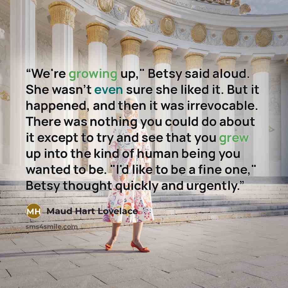 “We're growing up," Betsy said aloud. She wasn't even sure she liked it. But it happened, and then it was irrevocable. There was nothing you could do about it except to try and see that you grew up into the kind of human being you wanted to be. "I'd like to be a fine one," Betsy thought quickly and…” quote by maud hart lovelace